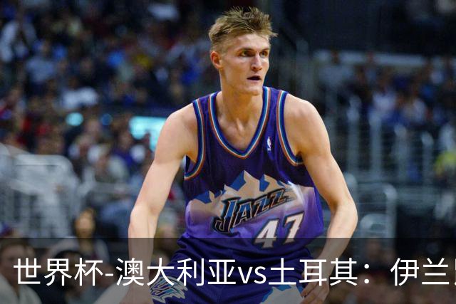 世界杯-澳大利亚vs土耳其：伊兰昆达先发 居莱尔、恰尔汗奥卢出战