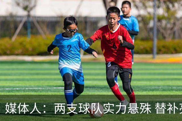 媒体人：两支球队实力悬殊 替补亮眼发挥也算是本场比赛最大收获